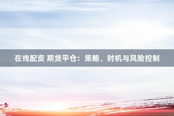 在线配资 期货平仓：策略、时机与风险控制