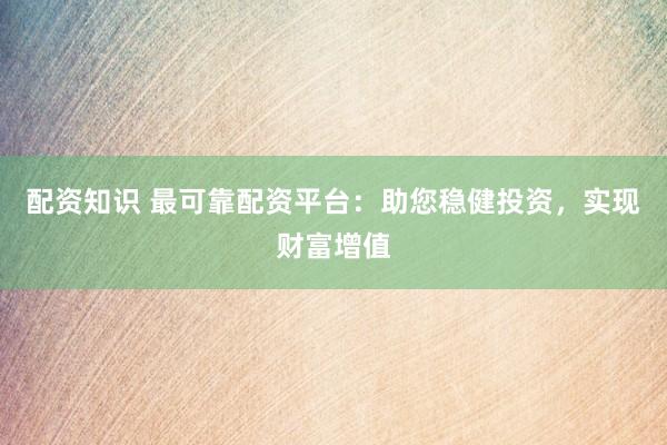 配资知识 最可靠配资平台：助您稳健投资，实现财富增值