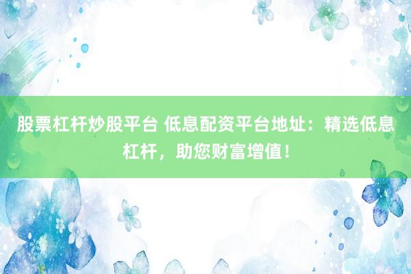 股票杠杆炒股平台 低息配资平台地址：精选低息杠杆，助您财富增值！