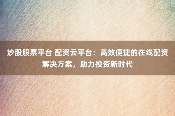 炒股股票平台 配资云平台：高效便捷的在线配资解决方案，助力投资新时代