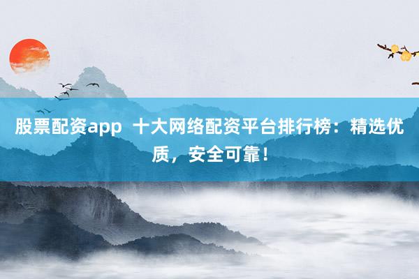 股票配资app  十大网络配资平台排行榜：精选优质，安全可靠！