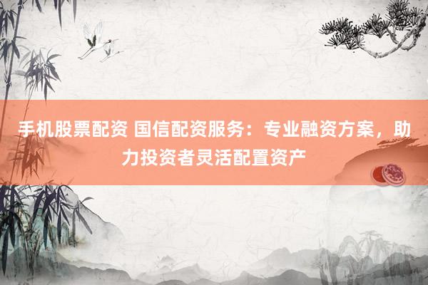 手机股票配资 国信配资服务：专业融资方案，助力投资者灵活配置资产