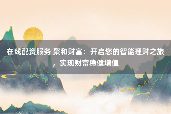 在线配资服务 聚和财富：开启您的智能理财之旅，实现财富稳健增值