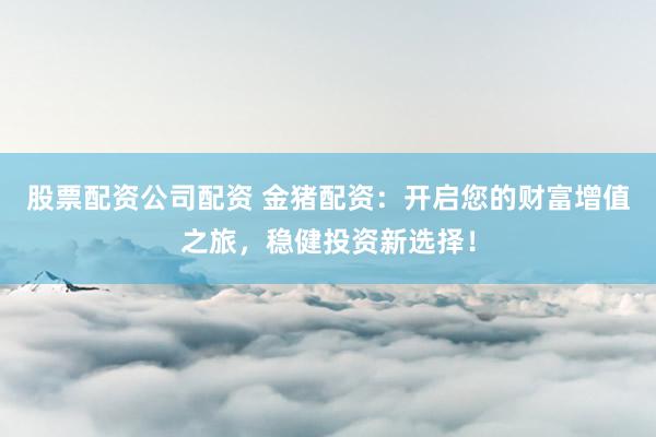 股票配资公司配资 金猪配资：开启您的财富增值之旅，稳健投资新选择！