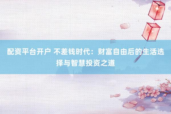 配资平台开户 不差钱时代：财富自由后的生活选择与智慧投资之道