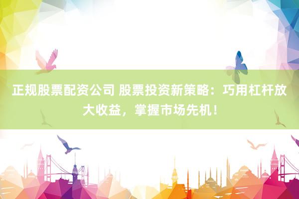 正规股票配资公司 股票投资新策略：巧用杠杆放大收益，掌握市场先机！