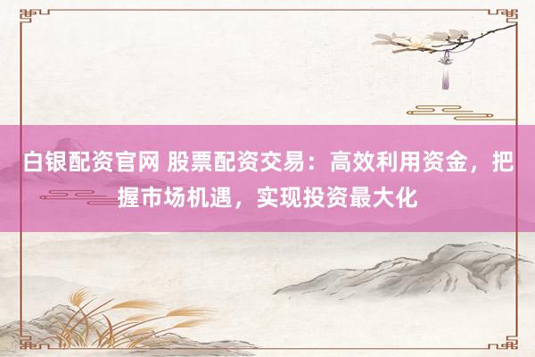 白银配资官网 股票配资交易：高效利用资金，把握市场机遇，实现投资最大化