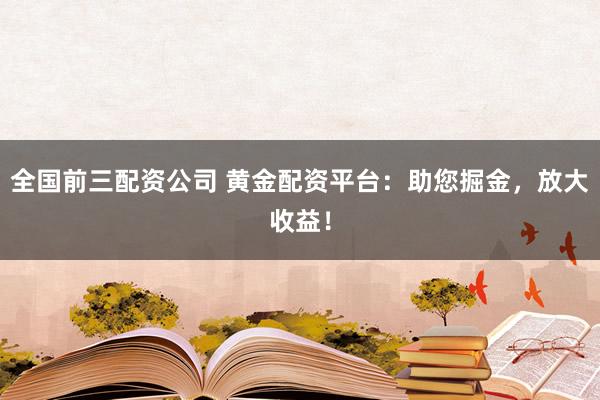 全国前三配资公司 黄金配资平台：助您掘金，放大收益！