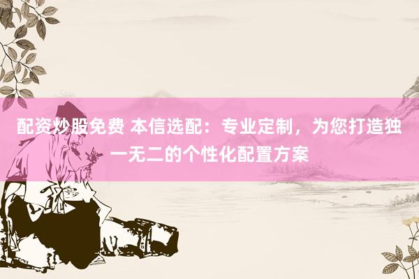 配资炒股免费 本信选配：专业定制，为您打造独一无二的个性化配置方案