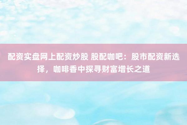 配资实盘网上配资炒股 股配咖吧：股市配资新选择，咖啡香中探寻财富增长之道