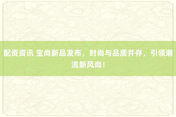 配资资讯 宝尚新品发布，时尚与品质并存，引领潮流新风尚！
