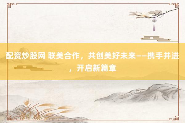 配资炒股网 联美合作，共创美好未来——携手并进，开启新篇章