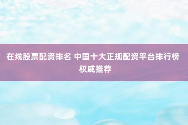 在线股票配资排名 中国十大正规配资平台排行榜  权威推荐