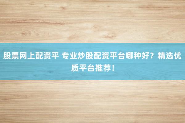 股票网上配资平 专业炒股配资平台哪种好？精选优质平台推荐！