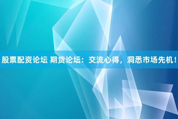 股票配资论坛 期货论坛：交流心得，洞悉市场先机！
