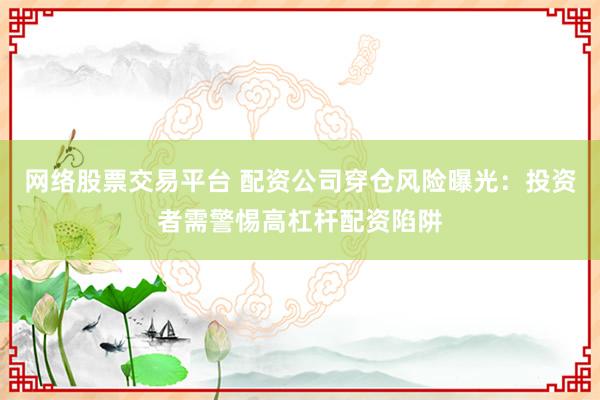 网络股票交易平台 配资公司穿仓风险曝光：投资者需警惕高杠杆配资陷阱