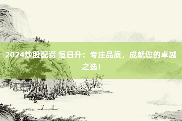 2024炒股配资 恒日升：专注品质，成就您的卓越之选！