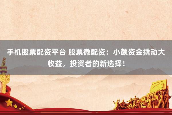 手机股票配资平台 股票微配资：小额资金撬动大收益，投资者的新选择！