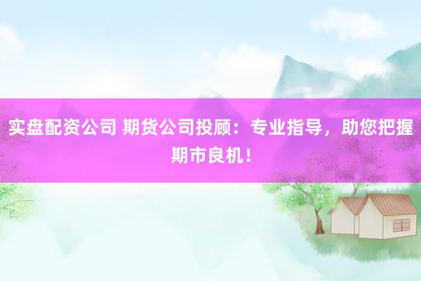 实盘配资公司 期货公司投顾：专业指导，助您把握期市良机！