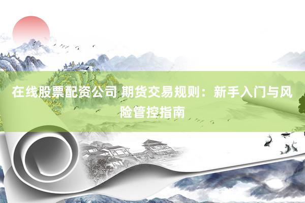 在线股票配资公司 期货交易规则：新手入门与风险管控指南