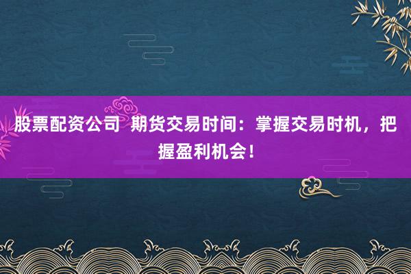 股票配资公司  期货交易时间：掌握交易时机，把握盈利机会！