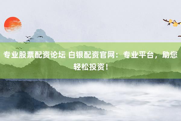 专业股票配资论坛 白银配资官网：专业平台，助您轻松投资！