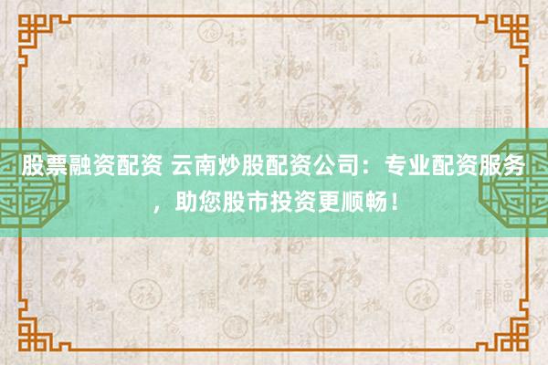 股票融资配资 云南炒股配资公司：专业配资服务，助您股市投资更顺畅！