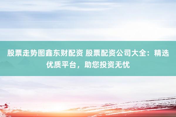 股票走势图鑫东财配资 股票配资公司大全：精选优质平台，助您投资无忧