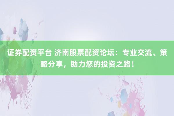证券配资平台 济南股票配资论坛：专业交流、策略分享，助力您的投资之路！