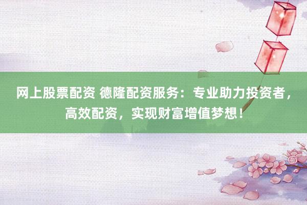 网上股票配资 德隆配资服务：专业助力投资者，高效配资，实现财富增值梦想！