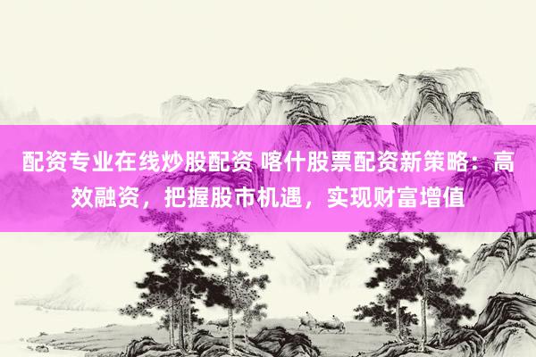 配资专业在线炒股配资 喀什股票配资新策略：高效融资，把握股市机遇，实现财富增值