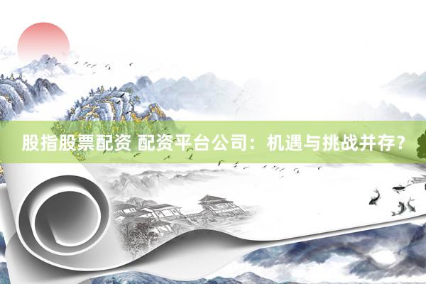 股指股票配资 配资平台公司：机遇与挑战并存？