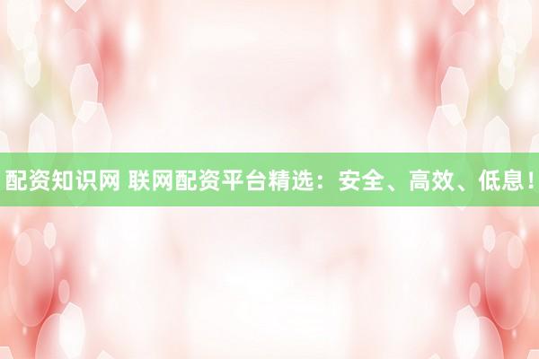配资知识网 联网配资平台精选：安全、高效、低息！