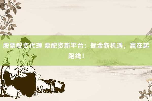 股票配资代理 票配资新平台：掘金新机遇，赢在起跑线！