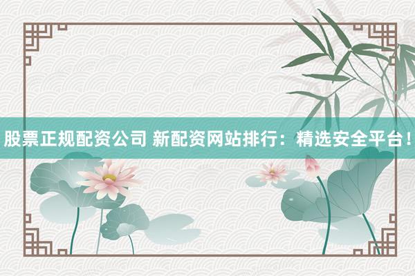 股票正规配资公司 新配资网站排行：精选安全平台！