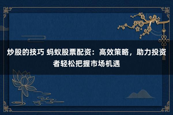 炒股的技巧 蚂蚁股票配资：高效策略，助力投资者轻松把握市场机遇