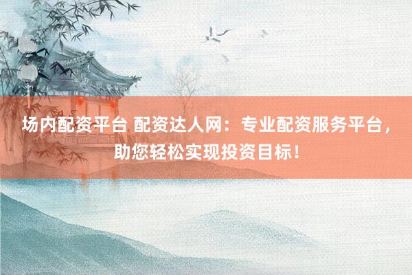 场内配资平台 配资达人网：专业配资服务平台，助您轻松实现投资目标！