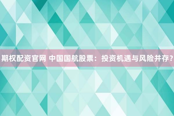 期权配资官网 中国国航股票：投资机遇与风险并存？