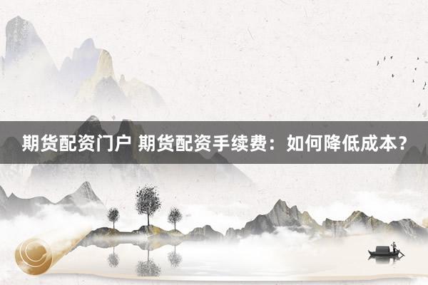 期货配资门户 期货配资手续费：如何降低成本？