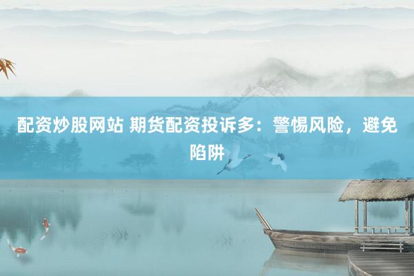 配资炒股网站 期货配资投诉多：警惕风险，避免陷阱