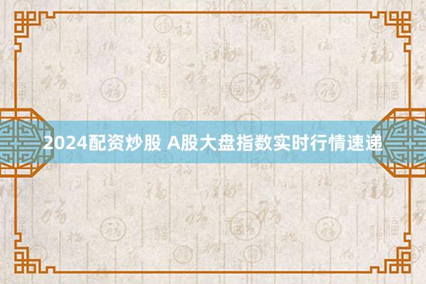 2024配资炒股 A股大盘指数实时行情速递