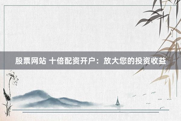 股票网站 十倍配资开户：放大您的投资收益