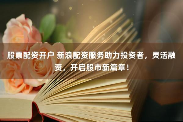 股票配资开户 新浪配资服务助力投资者，灵活融资，开启股市新篇章！
