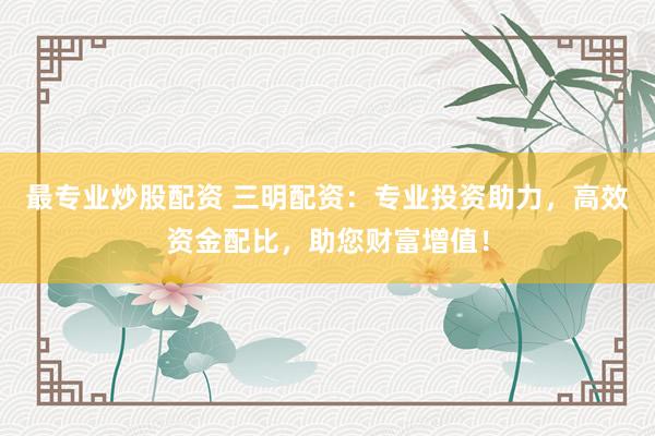 最专业炒股配资 三明配资：专业投资助力，高效资金配比，助您财富增值！