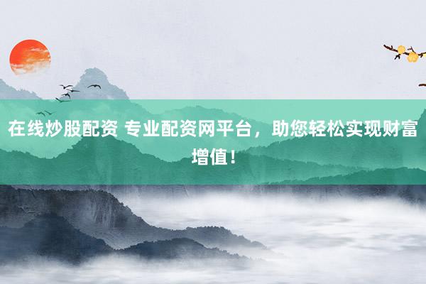 在线炒股配资 专业配资网平台，助您轻松实现财富增值！