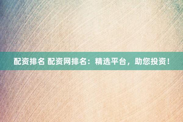 配资排名 配资网排名：精选平台，助您投资！