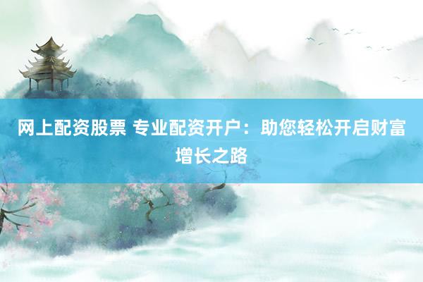 网上配资股票 专业配资开户：助您轻松开启财富增长之路