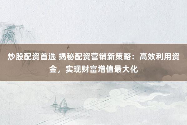 炒股配资首选 揭秘配资营销新策略：高效利用资金，实现财富增值最大化