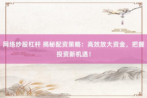 网络炒股杠杆 揭秘配资策略：高效放大资金，把握投资新机遇！