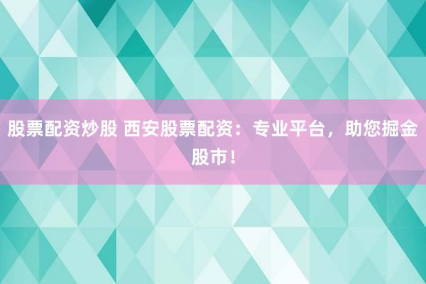 股票配资炒股 西安股票配资：专业平台，助您掘金股市！